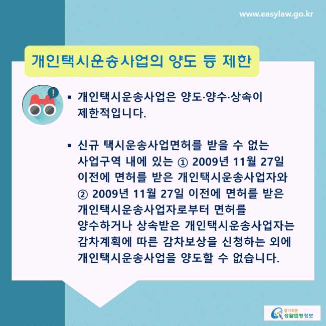 개인택시운송사업의 양도 등 제한: 개인택시운송사업은 양도·양수·상속이 제한적입니다. 신규 택시운송사업면허를 받을 수 없는 사업구역 내에 있는 ① 2009년 11월 27일 이전에 면허를 받은 개인택시운송사업자와 ② 2009년 11월 27일 이전에 면허를 받은 개인택시운송사업자로부터 면허를 양수하거나 상속받은 개인택시운송사업자는 감차계획에 따른 감차보상을 신청하는 외에 개인택시운송사업을 양도할 수 없습니다.